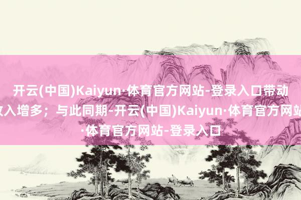 开云(中国)Kaiyun·体育官方网站-登录入口带动公司合座收入增多；与此同期-开云(中国)Kaiyun·体育官方网站-登录入口