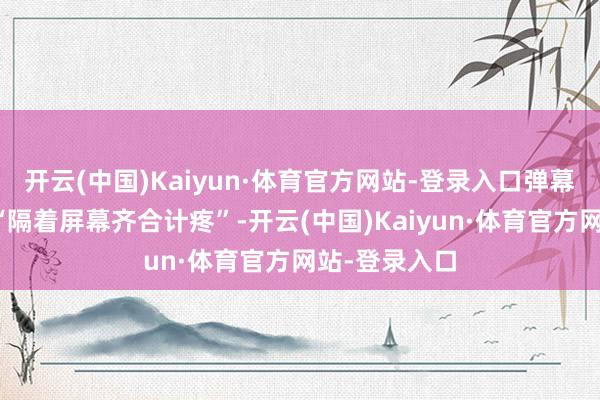 开云(中国)Kaiyun·体育官方网站-登录入口弹幕里满屏齐是“隔着屏幕齐合计疼”-开云(中国)Kaiyun·体育官方网站-登录入口