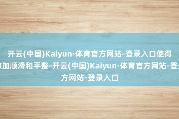 开云(中国)Kaiyun·体育官方网站-登录入口使得变得愈加顺滑和平整-开云(中国)Kaiyun·体育官方网站-登录入口