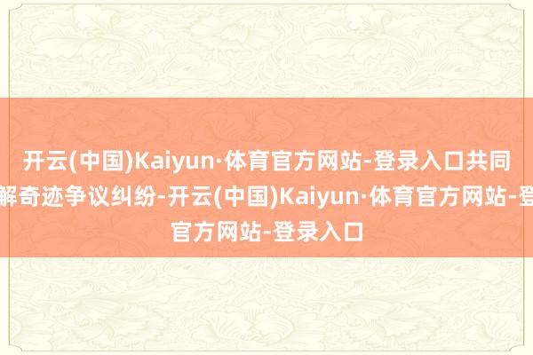 开云(中国)Kaiyun·体育官方网站-登录入口共同防御化解奇迹争议纠纷-开云(中国)Kaiyun·体育官方网站-登录入口