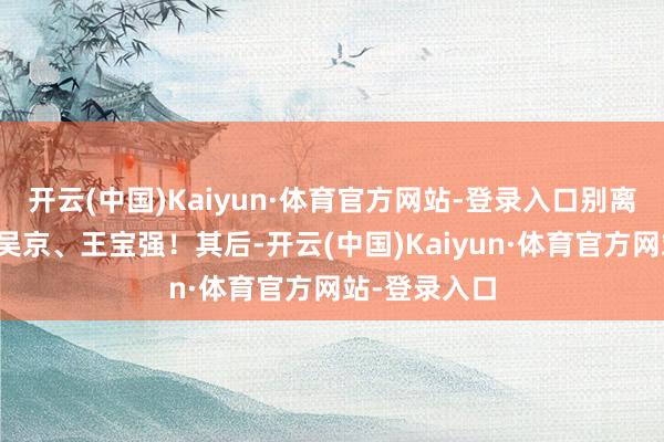 开云(中国)Kaiyun·体育官方网站-登录入口别离是：于谦、吴京、王宝强！其后-开云(中国)Kaiyun·体育官方网站-登录入口