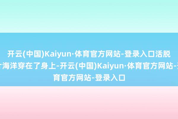 开云(中国)Kaiyun·体育官方网站-登录入口活脱脱把整片海洋穿在了身上-开云(中国)Kaiyun·体育官方网站-登录入口
