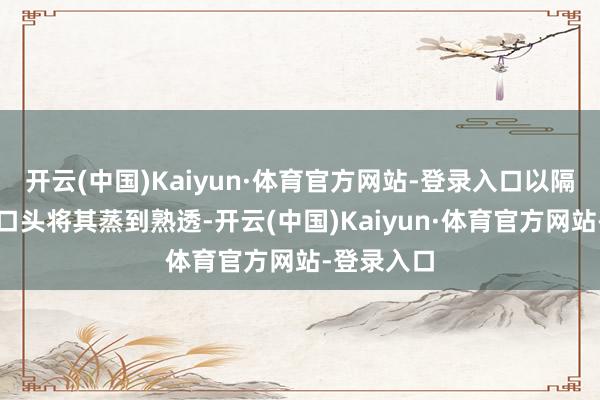 开云(中国)Kaiyun·体育官方网站-登录入口以隔水加热的口头将其蒸到熟透-开云(中国)Kaiyun·体育官方网站-登录入口