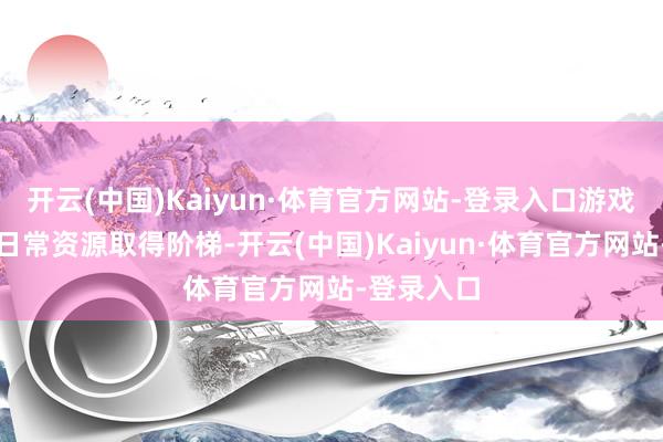开云(中国)Kaiyun·体育官方网站-登录入口游戏中丰富的日常资源取得阶梯-开云(中国)Kaiyun·体育官方网站-登录入口