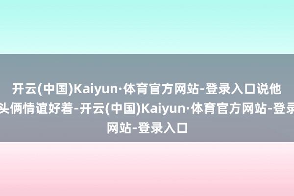 开云(中国)Kaiyun·体育官方网站-登录入口说他们配头俩情谊好着-开云(中国)Kaiyun·体育官方网站-登录入口
