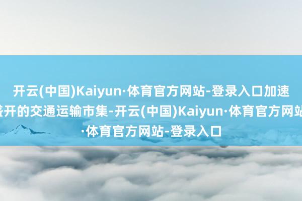 开云(中国)Kaiyun·体育官方网站-登录入口加速成立斡旋盛开的交通运输市集-开云(中国)Kaiyun·体育官方网站-登录入口