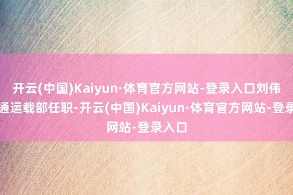 开云(中国)Kaiyun·体育官方网站-登录入口刘伟赴交通运载部任职-开云(中国)Kaiyun·体育官方网站-登录入口