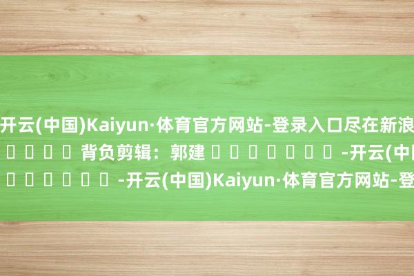 开云(中国)Kaiyun·体育官方网站-登录入口尽在新浪财经APP            						背负剪辑：郭建 							-开云(中国)Kaiyun·体育官方网站-登录入口