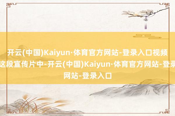开云(中国)Kaiyun·体育官方网站-登录入口视频：在这段宣传片中-开云(中国)Kaiyun·体育官方网站-登录入口
