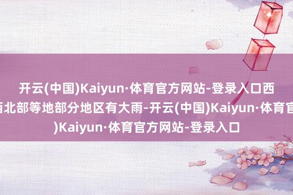 开云(中国)Kaiyun·体育官方网站-登录入口西藏东南部、云南西北部等地部分地区有大雨-开云(中国)Kaiyun·体育官方网站-登录入口