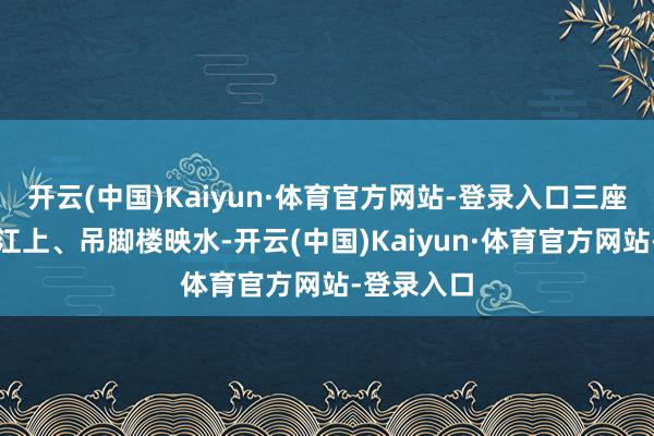 开云(中国)Kaiyun·体育官方网站-登录入口三座古桥横跨江上、吊脚楼映水-开云(中国)Kaiyun·体育官方网站-登录入口