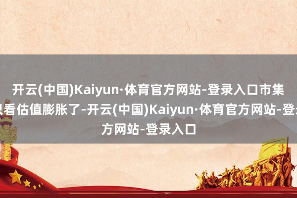 开云(中国)Kaiyun·体育官方网站-登录入口市集不再只看估值膨胀了-开云(中国)Kaiyun·体育官方网站-登录入口