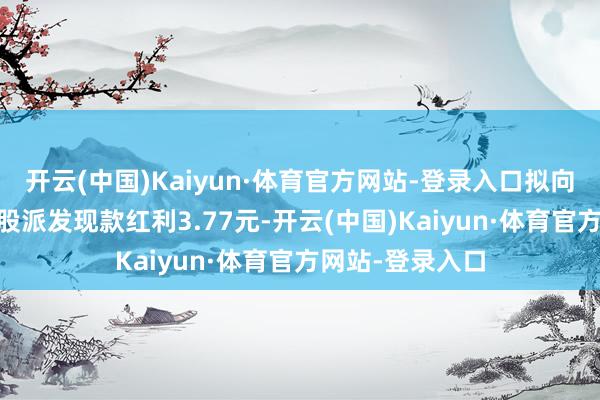 开云(中国)Kaiyun·体育官方网站-登录入口拟向举座鼓吹每10股派发现款红利3.77元-开云(中国)Kaiyun·体育官方网站-登录入口