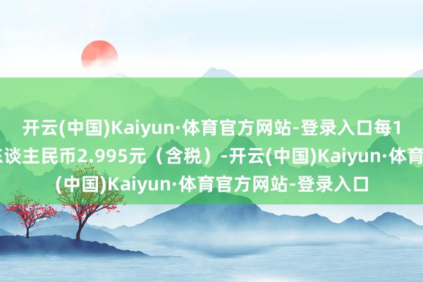 开云(中国)Kaiyun·体育官方网站-登录入口每10股派发现款红利东谈主民币2.995元（含税）-开云(中国)Kaiyun·体育官方网站-登录入口