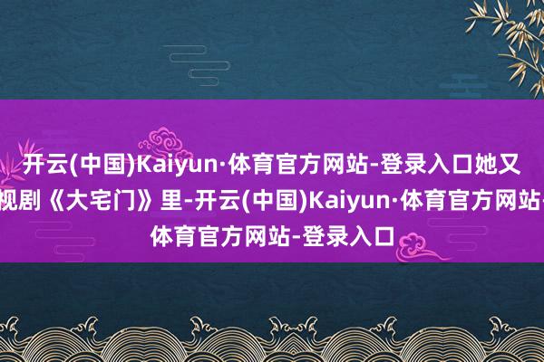 开云(中国)Kaiyun·体育官方网站-登录入口她又在经典电视剧《大宅门》里-开云(中国)Kaiyun·体育官方网站-登录入口