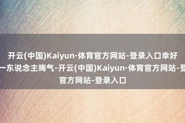 开云(中国)Kaiyun·体育官方网站-登录入口幸好他不光一东说念主晦气-开云(中国)Kaiyun·体育官方网站-登录入口