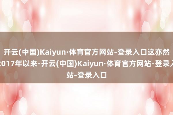 开云(中国)Kaiyun·体育官方网站-登录入口这亦然自2017年以来-开云(中国)Kaiyun·体育官方网站-登录入口