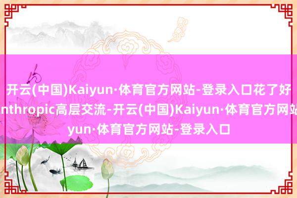 开云(中国)Kaiyun·体育官方网站-登录入口花了好多时期和Anthropic高层交流-开云(中国)Kaiyun·体育官方网站-登录入口
