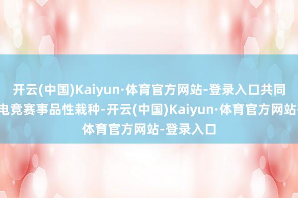 开云(中国)Kaiyun·体育官方网站-登录入口共同鼓舞原土电竞赛事品性栽种-开云(中国)Kaiyun·体育官方网站-登录入口