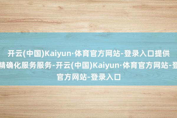 开云(中国)Kaiyun·体育官方网站-登录入口提供多元化精确化服务服务-开云(中国)Kaiyun·体育官方网站-登录入口