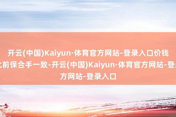 开云(中国)Kaiyun·体育官方网站-登录入口价钱仍与此前保合手一致-开云(中国)Kaiyun·体育官方网站-登录入口