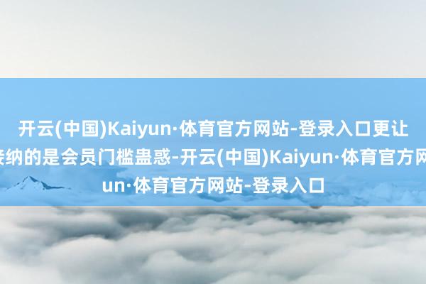 开云(中国)Kaiyun·体育官方网站-登录入口更让东谈主难以接纳的是会员门槛蛊惑-开云(中国)Kaiyun·体育官方网站-登录入口