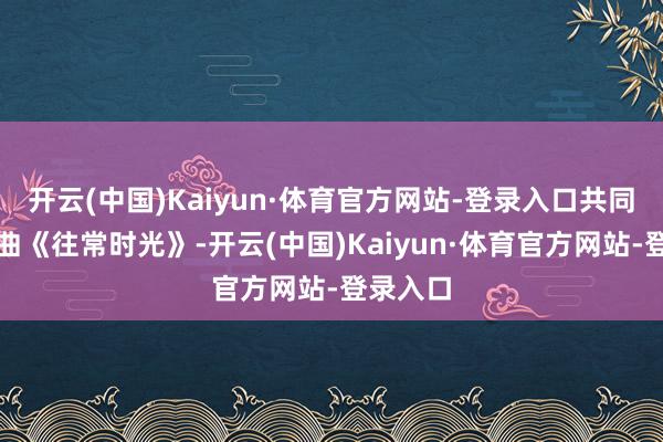开云(中国)Kaiyun·体育官方网站-登录入口共同演唱歌曲《往常时光》-开云(中国)Kaiyun·体育官方网站-登录入口