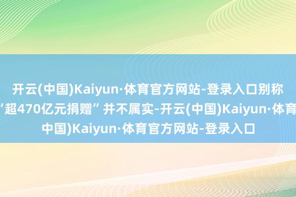 开云(中国)Kaiyun·体育官方网站-登录入口别称职责主谈主员暗示“超470亿元捐赠”并不属实-开云(中国)Kaiyun·体育官方网站-登录入口