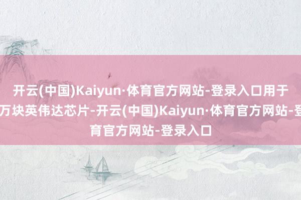 开云(中国)Kaiyun·体育官方网站-登录入口用于购买10万块英伟达芯片-开云(中国)Kaiyun·体育官方网站-登录入口
