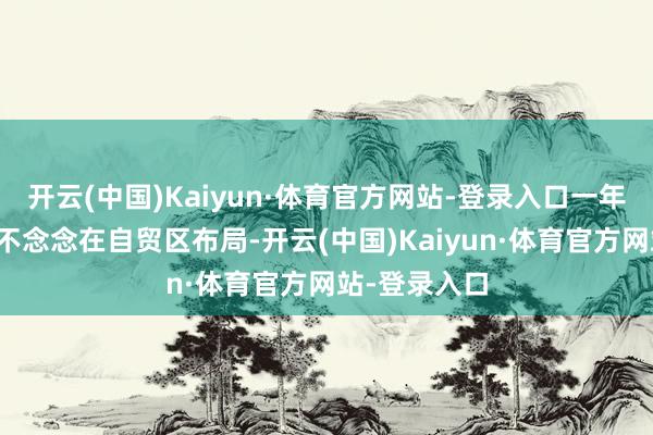 开云(中国)Kaiyun·体育官方网站-登录入口一年前企业压根不念念在自贸区布局-开云(中国)Kaiyun·体育官方网站-登录入口