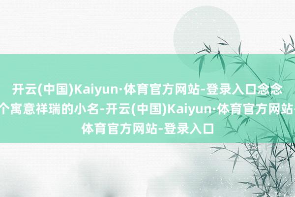 开云(中国)Kaiyun·体育官方网站-登录入口念念给孩子取个寓意祥瑞的小名-开云(中国)Kaiyun·体育官方网站-登录入口