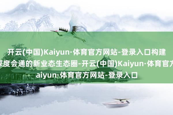 开云(中国)Kaiyun·体育官方网站-登录入口构建“线上+线下”深度会通的新业态生态圈-开云(中国)Kaiyun·体育官方网站-登录入口
