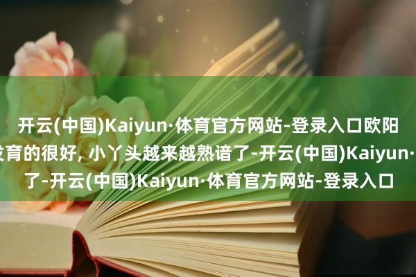 开云(中国)Kaiyun·体育官方网站-登录入口欧阳娜娜如实长大了, 身体发育的很好, 小丫头越来越熟谙了-开云(中国)Kaiyun·体育官方网站-登录入口