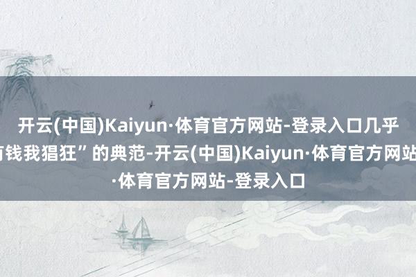 开云(中国)Kaiyun·体育官方网站-登录入口几乎即是“我有钱我猖狂”的典范-开云(中国)Kaiyun·体育官方网站-登录入口