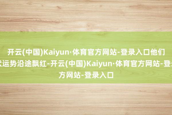 开云(中国)Kaiyun·体育官方网站-登录入口他们的行状运势沿途飘红-开云(中国)Kaiyun·体育官方网站-登录入口