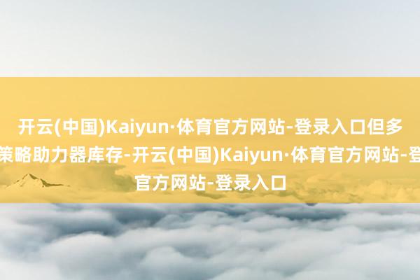 开云(中国)Kaiyun·体育官方网站-登录入口但多项利好策略助力器库存-开云(中国)Kaiyun·体育官方网站-登录入口