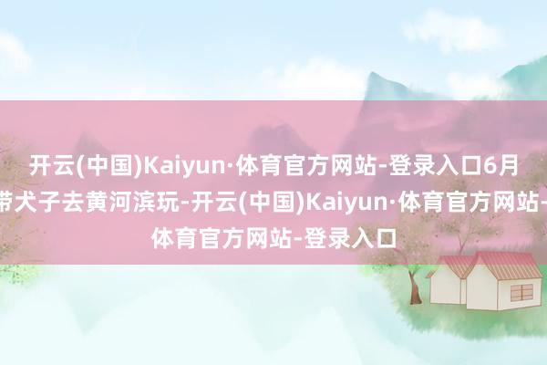 开云(中国)Kaiyun·体育官方网站-登录入口6月6日男友带犬子去黄河滨玩-开云(中国)Kaiyun·体育官方网站-登录入口