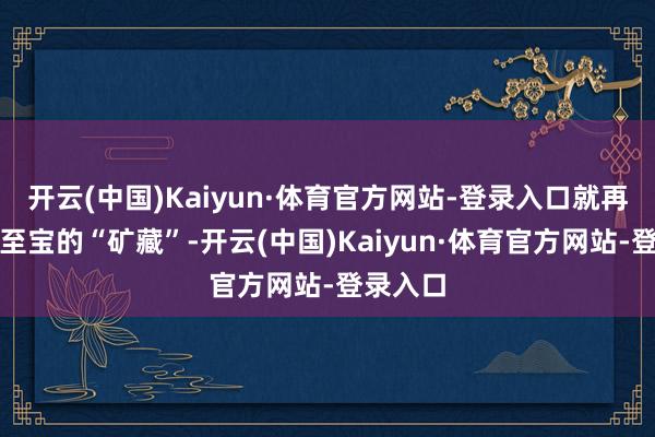 开云(中国)Kaiyun·体育官方网站-登录入口就再会如获至宝的“矿藏”-开云(中国)Kaiyun·体育官方网站-登录入口