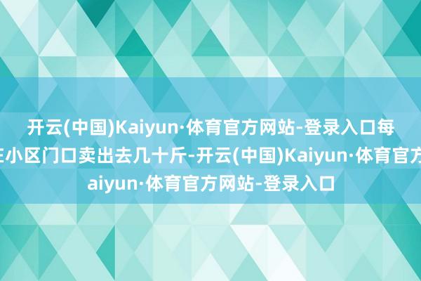 开云(中国)Kaiyun·体育官方网站-登录入口每年端午王人能在小区门口卖出去几十斤-开云(中国)Kaiyun·体育官方网站-登录入口