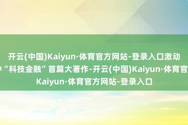 开云(中国)Kaiyun·体育官方网站-登录入口激动“五篇大著作”中“科技金融”首篇大著作-开云(中国)Kaiyun·体育官方网站-登录入口