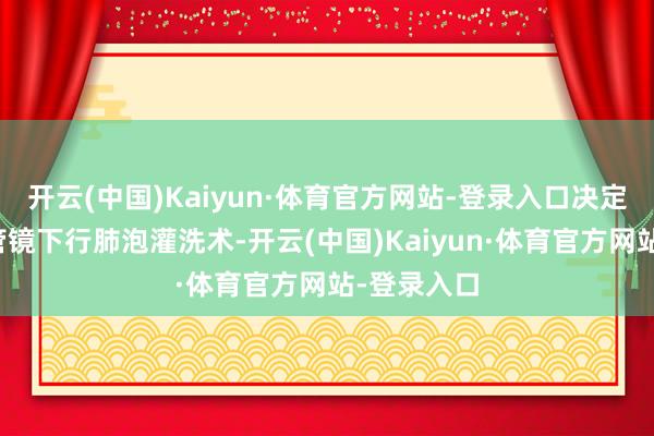 开云(中国)Kaiyun·体育官方网站-登录入口决定接收支气管镜下行肺泡灌洗术-开云(中国)Kaiyun·体育官方网站-登录入口