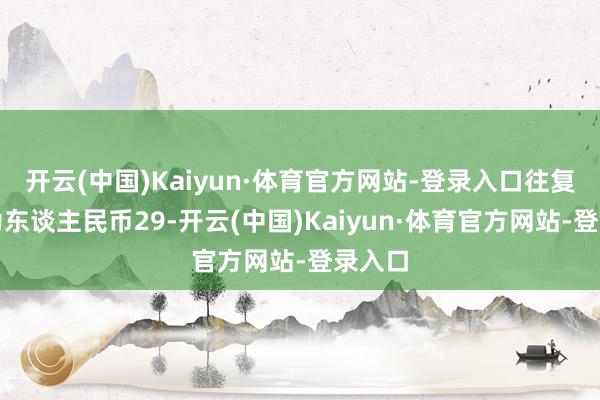 开云(中国)Kaiyun·体育官方网站-登录入口往复金额为东谈主民币29-开云(中国)Kaiyun·体育官方网站-登录入口