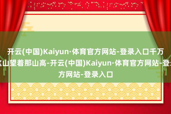 开云(中国)Kaiyun·体育官方网站-登录入口千万不要这山望着那山高-开云(中国)Kaiyun·体育官方网站-登录入口