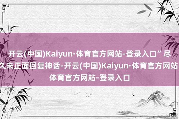 开云(中国)Kaiyun·体育官方网站-登录入口”尽管官方恒久未正面回复神话-开云(中国)Kaiyun·体育官方网站-登录入口