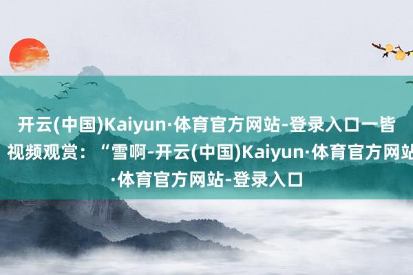 开云(中国)Kaiyun·体育官方网站-登录入口一皆来望望吧！视频观赏：“雪啊-开云(中国)Kaiyun·体育官方网站-登录入口