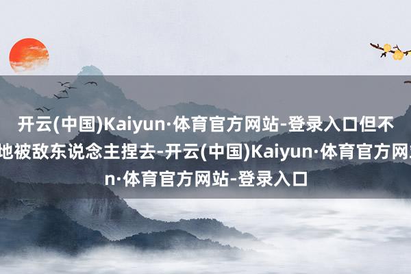 开云(中国)Kaiyun·体育官方网站-登录入口但不成窝无能囊地被敌东说念主捏去-开云(中国)Kaiyun·体育官方网站-登录入口