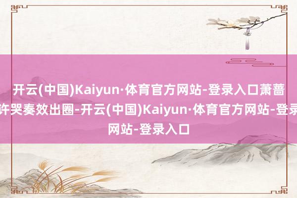 开云(中国)Kaiyun·体育官方网站-登录入口萧蔷因不许哭奏效出圈-开云(中国)Kaiyun·体育官方网站-登录入口