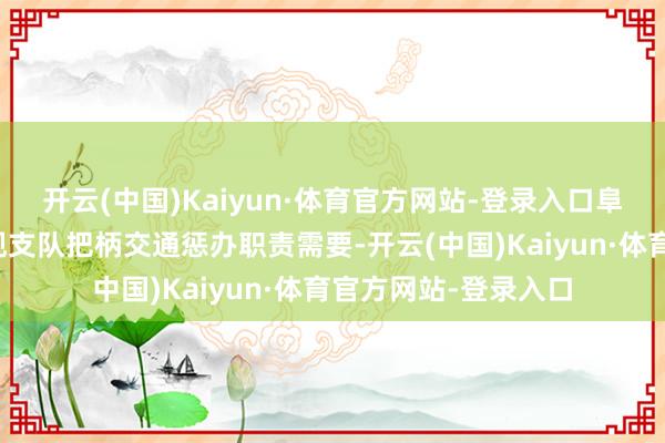 开云(中国)Kaiyun·体育官方网站-登录入口阜阳市公安局交通旁观支队把柄交通惩办职责需要-开云(中国)Kaiyun·体育官方网站-登录入口