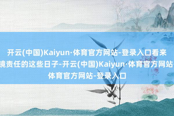 开云(中国)Kaiyun·体育官方网站-登录入口看来在无须出镜责任的这些日子-开云(中国)Kaiyun·体育官方网站-登录入口