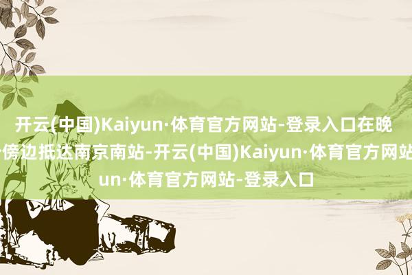 开云(中国)Kaiyun·体育官方网站-登录入口在晚 9 时 05 分傍边抵达南京南站-开云(中国)Kaiyun·体育官方网站-登录入口